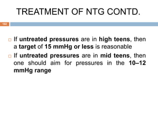 If untreated pressures are in high teens, then
a target of 15 mmHg or less is reasonable
 If untreated pressures are in mid teens, then
one should aim for pressures in the 10–12
mmHg range
TREATMENT OF NTG CONTD.
102
 