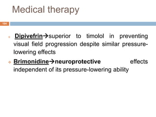 Medical therapy
 Dipivefrinsuperior to timolol in preventing
visual field progression despite similar pressure-
lowering effects
 Brimonidineneuroprotective effects
independent of its pressure-lowering ability
104
 