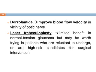  Dorzolamide improve blood flow velocity in
vicinity of optic nerve
 Laser trabeculoplasty limited benefit in
normal-tension glaucoma but may be worth
trying in patients who are reluctant to undergo,
or are high-risk candidates for surgical
intervention
106
 