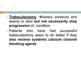  Trabeculectomy lowers pressure and
seems to slow but not necessarily stop
progression of condition
 Patients who have had successful
trabeculectomy seem to do better if they
also receive systemic calcium channel
blocking agents
107
 