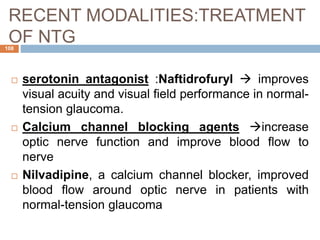 RECENT MODALITIES:TREATMENT
OF NTG
 serotonin antagonist :Naftidrofuryl  improves
visual acuity and visual field performance in normal-
tension glaucoma.
 Calcium channel blocking agents increase
optic nerve function and improve blood flow to
nerve
 Nilvadipine, a calcium channel blocker, improved
blood flow around optic nerve in patients with
normal-tension glaucoma
108
 