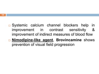  Systemic calcium channel blockers help in
improvement in contrast sensitivity &
improvement of indirect measures of blood flow
 Nimodipine-like agent, Brovincamine shows
prevention of visual field progression
109
 