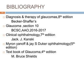 BIBLIOGRAPHY
 Diagnosis & therapy of glaucomas,8th edition
Becker-Shaffer’s
 Glaucoma ,section 10
BCSC,AAO,2016-2017
 Clinical ophthalmology,7th edition
Jack. J. Kanski
 Myron yanoff & jay S Duker ophthalmology(5th
edition)
 Text book of Glaucoma,4th edition
M. Bruce Shields
111
 