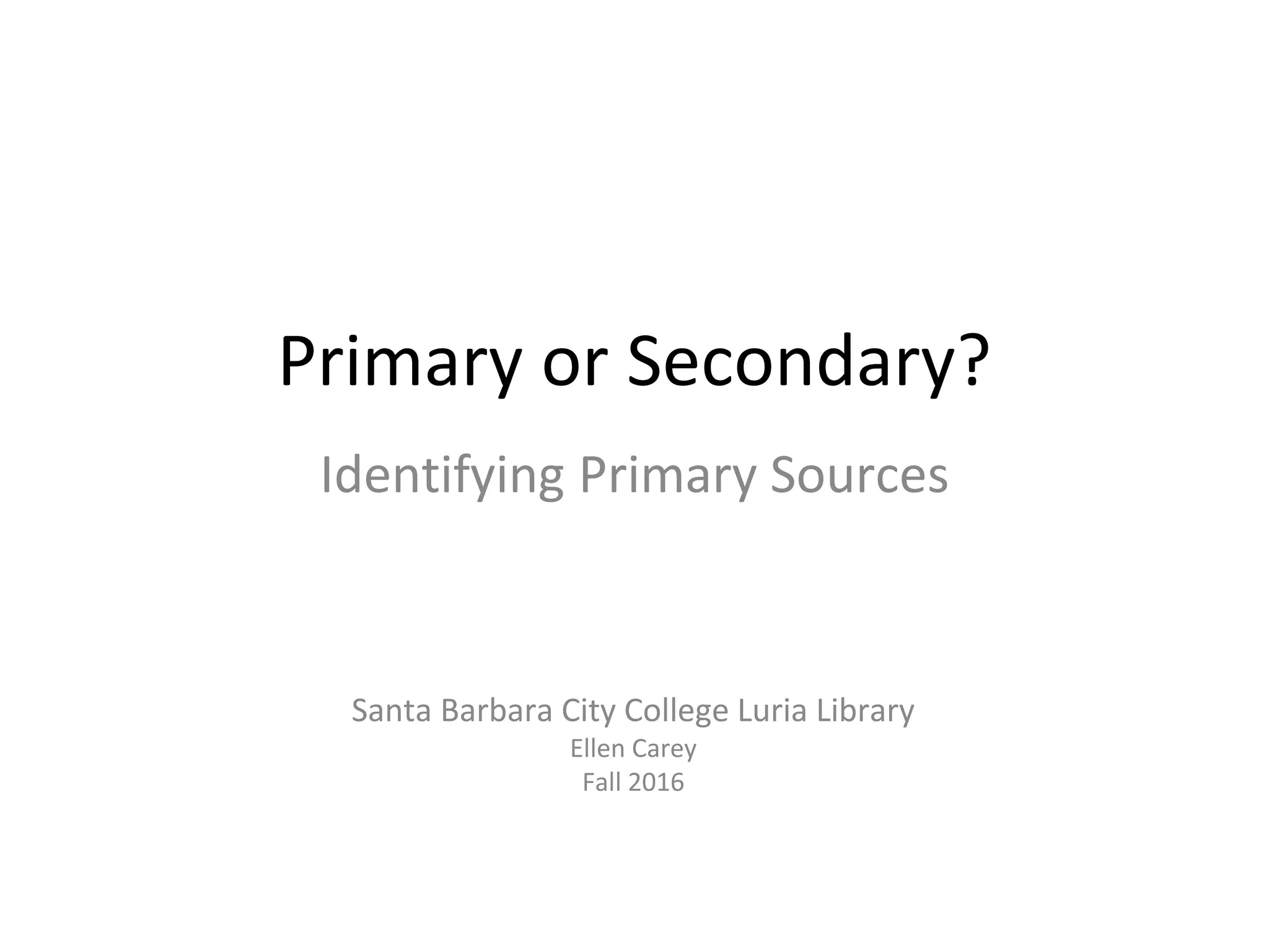 Primary or Secondary?
Identifying Primary Sources
Santa Barbara City College Luria Library
Ellen Carey
Fall 2016
 