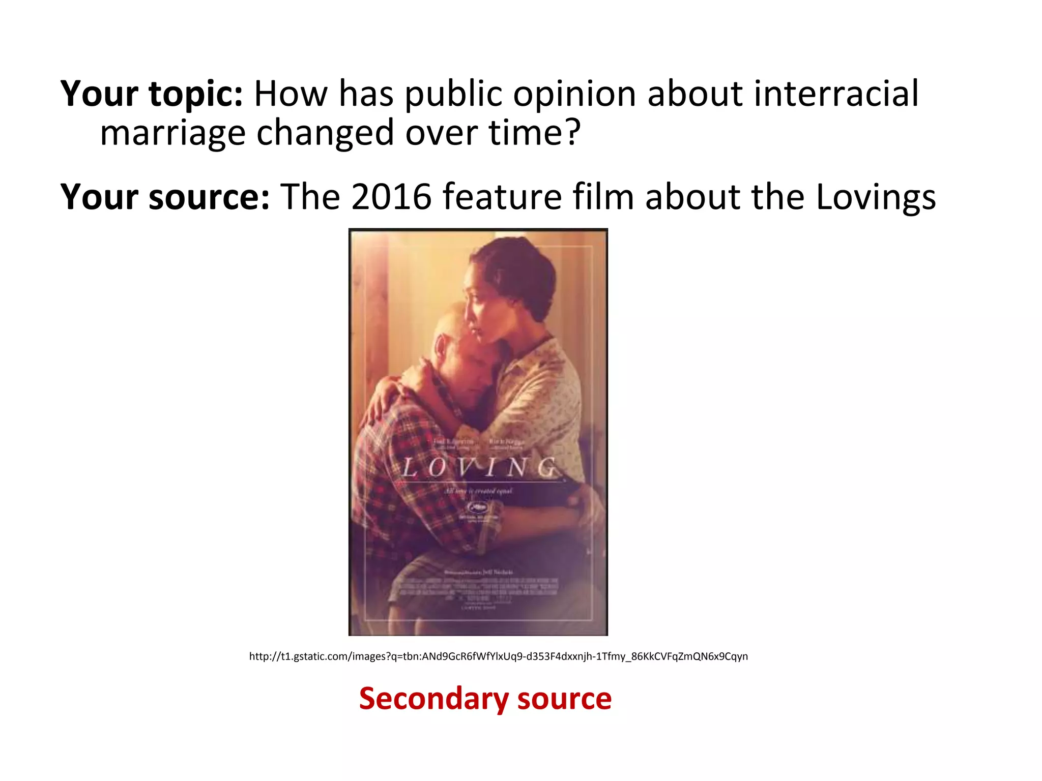 Your topic: How has public opinion about interracial
marriage changed over time?
Your source: The 2016 feature film about the Lovings
Secondary source
http://t1.gstatic.com/images?q=tbn:ANd9GcR6fWfYlxUq9-d353F4dxxnjh-1Tfmy_86KkCVFqZmQN6x9Cqyn
 