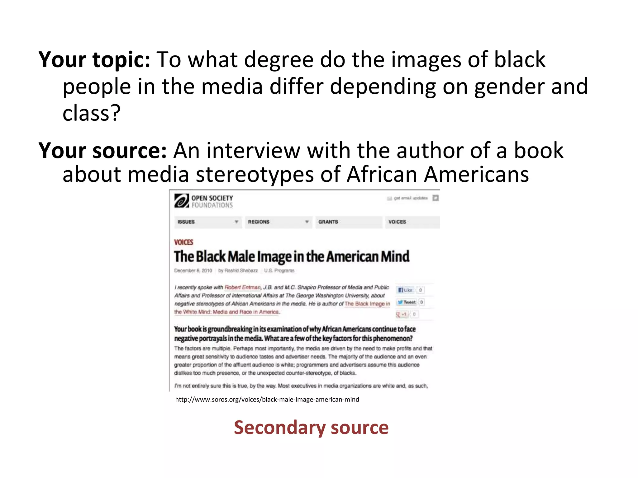 Your topic: To what degree do the images of black
people in the media differ depending on gender and
class?
Your source: An interview with the author of a book
about media stereotypes of African Americans
Secondary source
http://www.soros.org/voices/black-male-image-american-mind
 