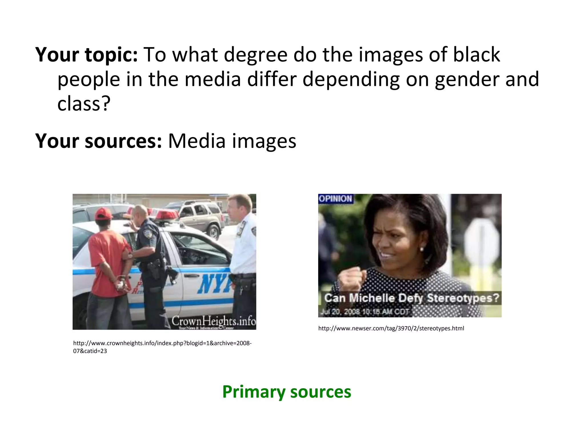 Your topic: To what degree do the images of black
people in the media differ depending on gender and
class?
Your sources: Media images
Primary sources
http://www.crownheights.info/index.php?blogid=1&archive=2008-
07&catid=23
http://www.newser.com/tag/3970/2/stereotypes.html
 