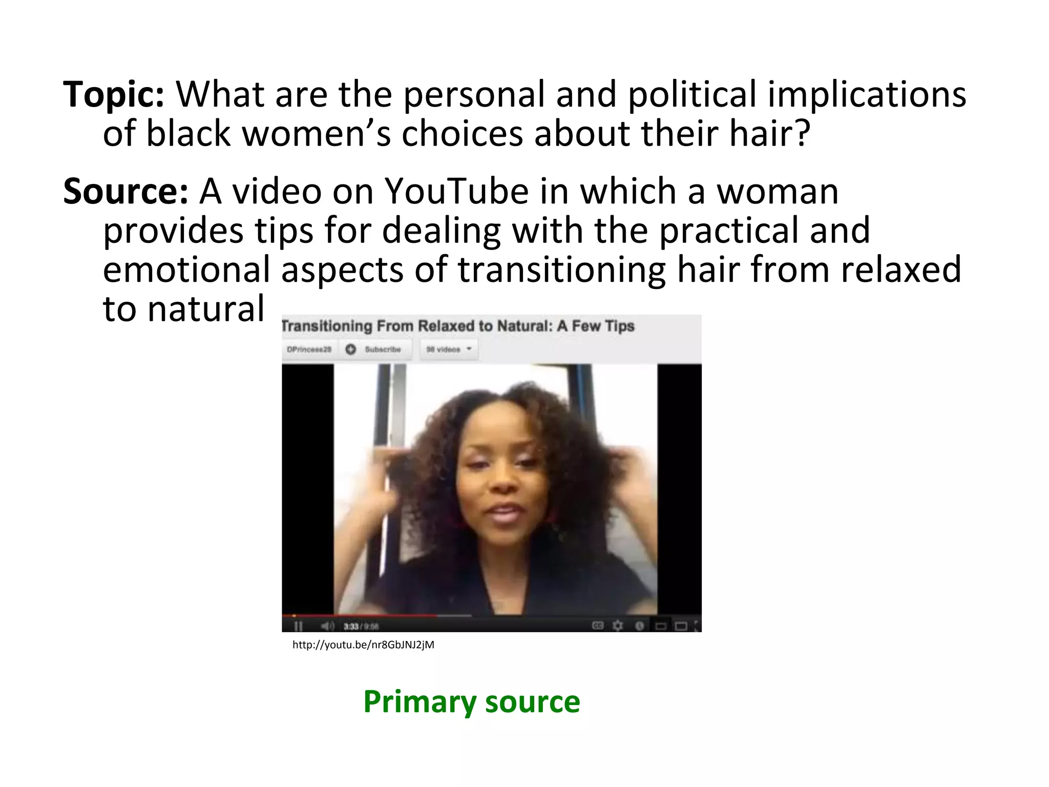 Topic: What are the personal and political implications
of black women’s choices about their hair?
Source: A video on YouTube in which a woman
provides tips for dealing with the practical and
emotional aspects of transitioning hair from relaxed
to natural
Primary source
http://youtu.be/nr8GbJNJ2jM
 