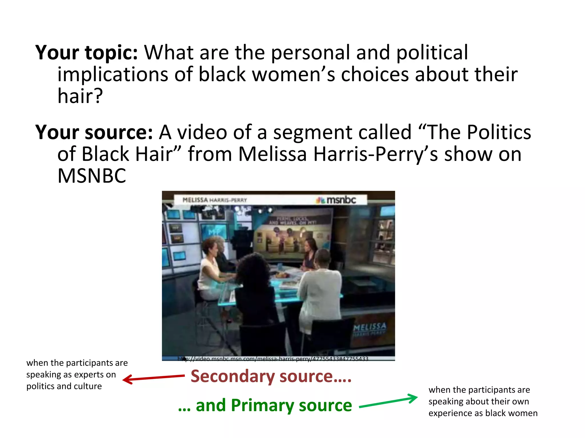 Your topic: What are the personal and political
implications of black women’s choices about their
hair?
Your source: A video of a segment called “The Politics
of Black Hair” from Melissa Harris-Perry’s show on
MSNBC
Secondary source….
http://video.msnbc.msn.com/melissa-harris-perry/47755433#47755433
… and Primary source
when the participants are
speaking as experts on
politics and culture when the participants are
speaking about their own
experience as black women
 