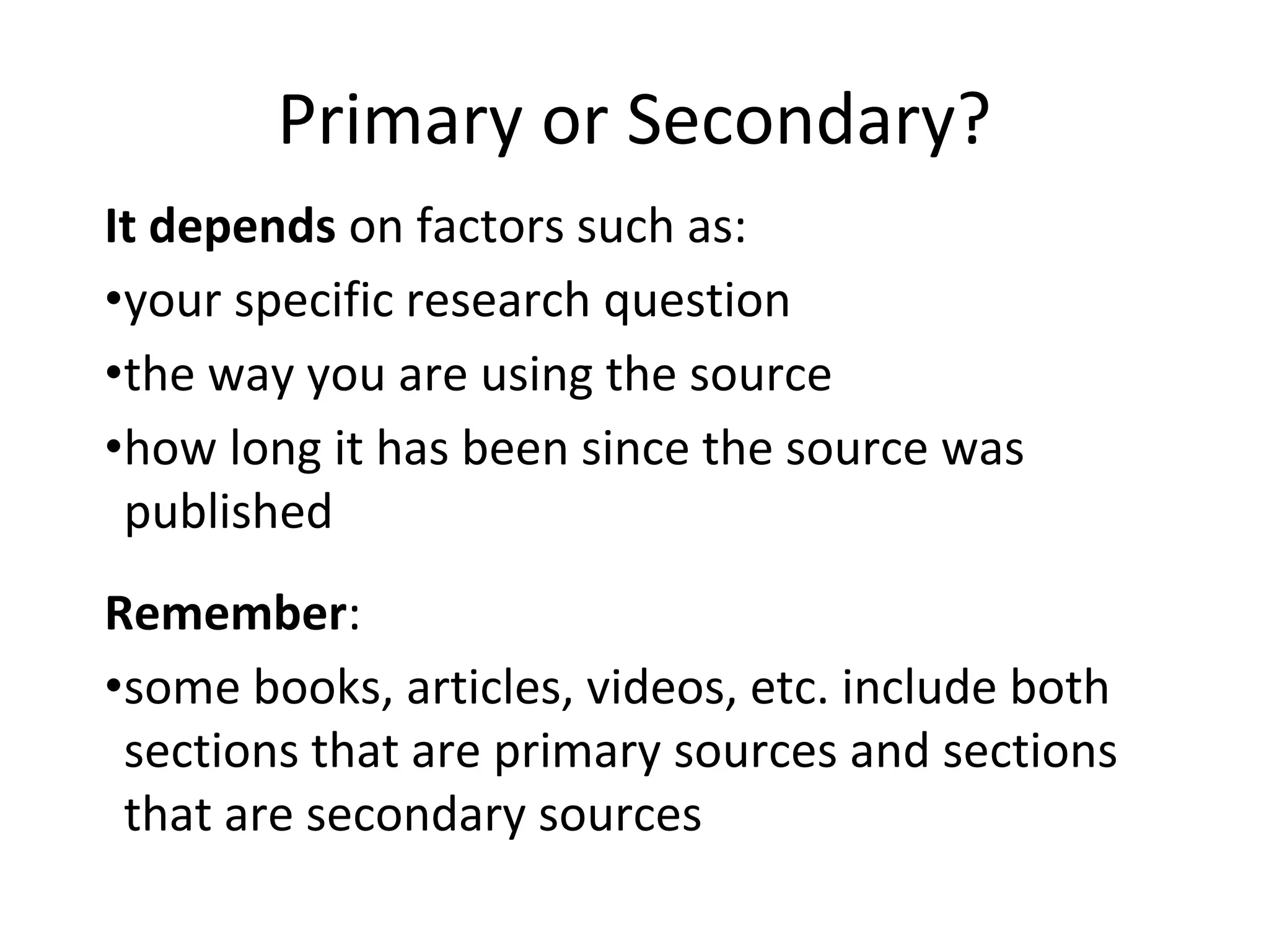 Primary or Secondary?
It depends on factors such as:
•your specific research question
•the way you are using the source
•how long it has been since the source was
published
Remember:
•some books, articles, videos, etc. include both
sections that are primary sources and sections
that are secondary sources
 