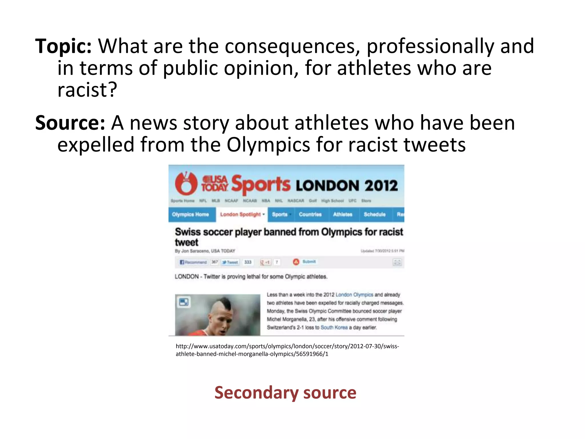 Topic: What are the consequences, professionally and
in terms of public opinion, for athletes who are
racist?
Source: A news story about athletes who have been
expelled from the Olympics for racist tweets
Secondary source
http://www.usatoday.com/sports/olympics/london/soccer/story/2012-07-30/swiss-
athlete-banned-michel-morganella-olympics/56591966/1
 