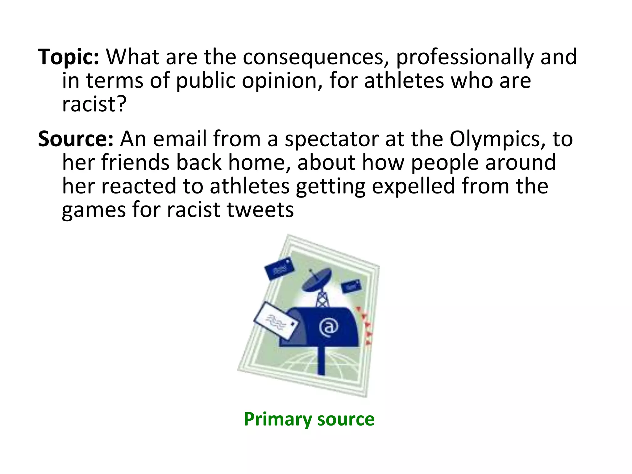 Topic: What are the consequences, professionally and
in terms of public opinion, for athletes who are
racist?
Source: An email from a spectator at the Olympics, to
her friends back home, about how people around
her reacted to athletes getting expelled from the
games for racist tweets
Primary source
 