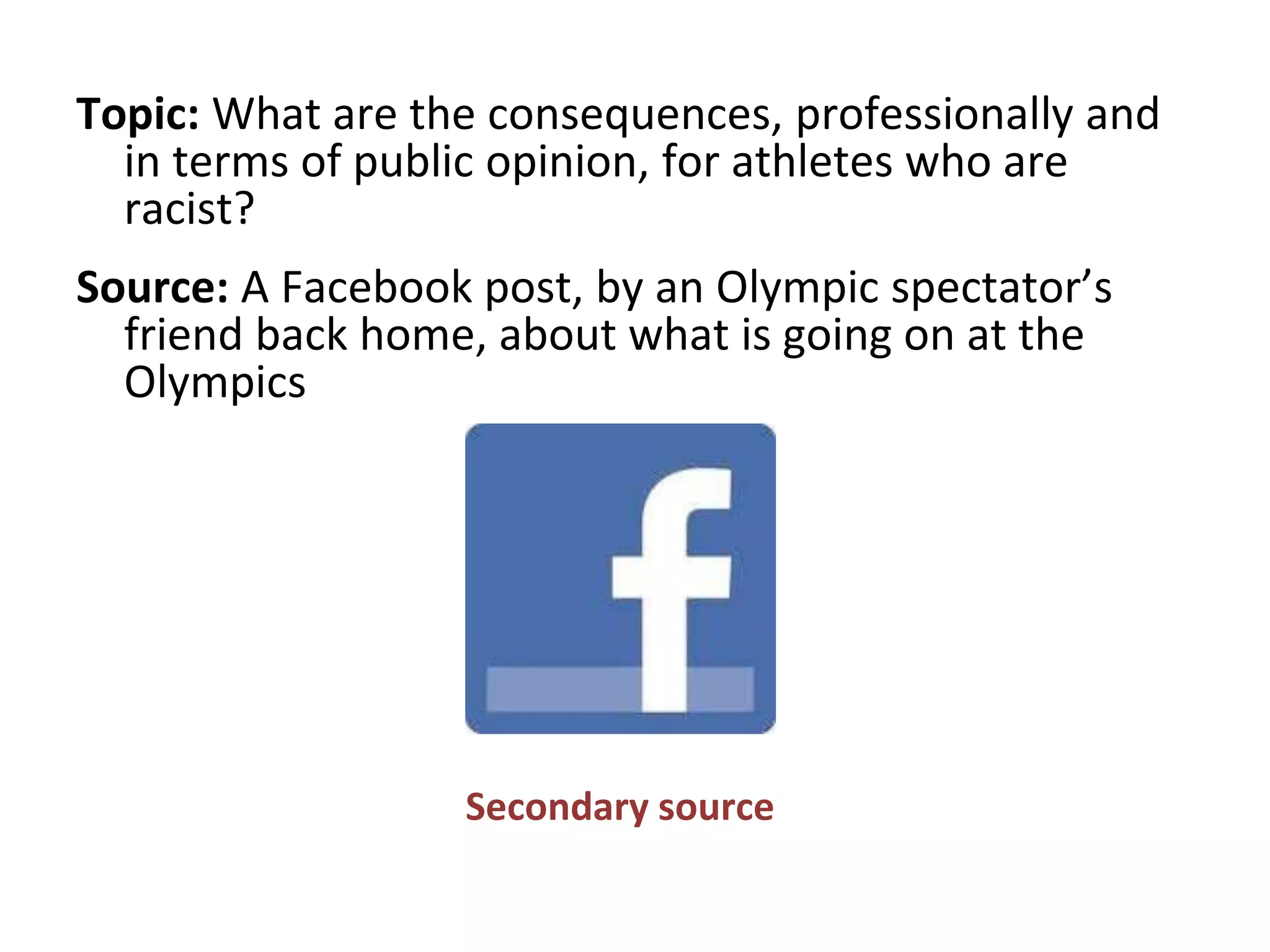 Topic: What are the consequences, professionally and
in terms of public opinion, for athletes who are
racist?
Source: A Facebook post, by an Olympic spectator’s
friend back home, about what is going on at the
Olympics
Secondary source
 