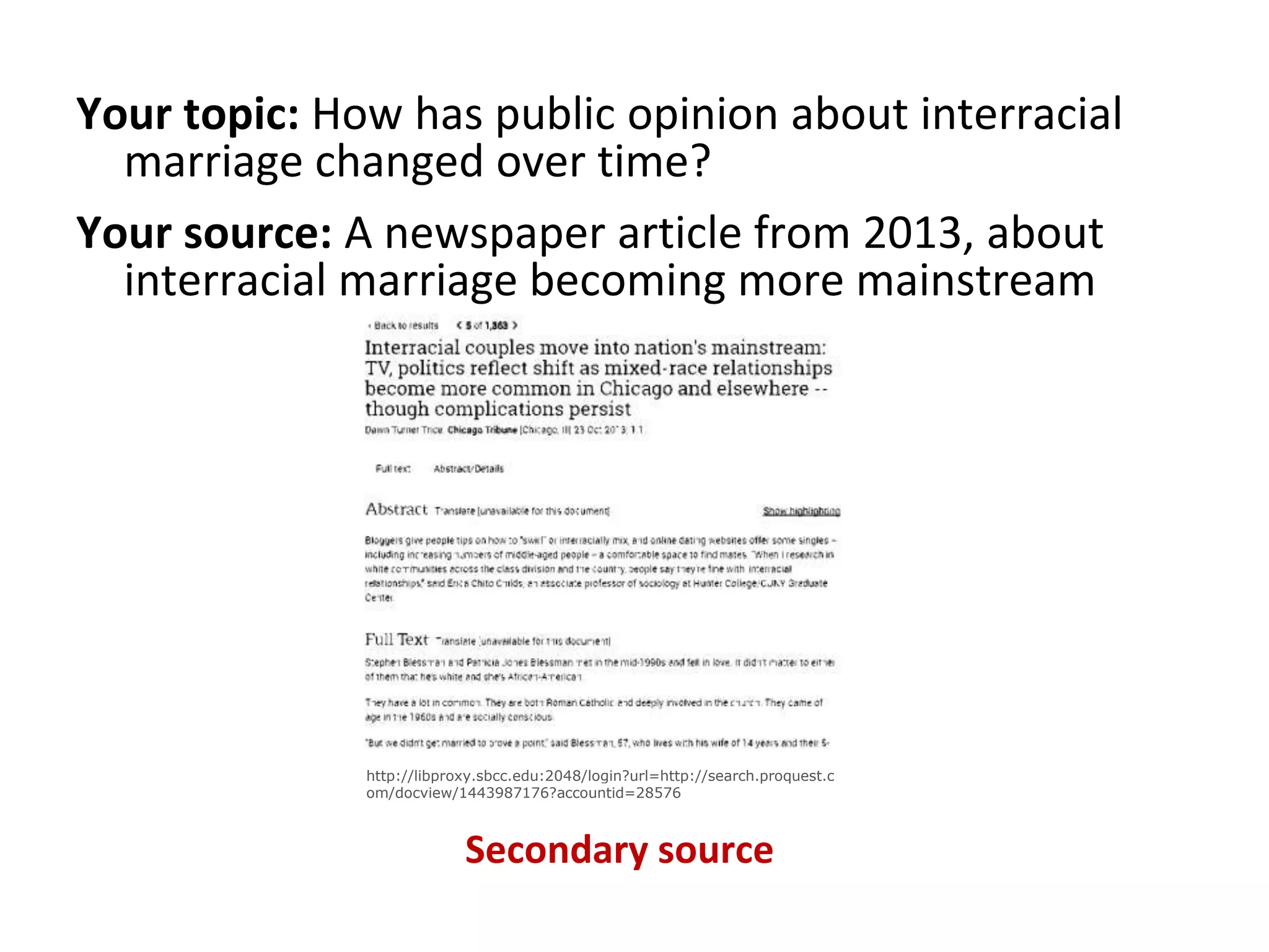 Your topic: How has public opinion about interracial
marriage changed over time?
Your source: A newspaper article from 2013, about
interracial marriage becoming more mainstream
Secondary source
http://libproxy.sbcc.edu:2048/login?url=http://search.proquest.c
om/docview/1443987176?accountid=28576
 