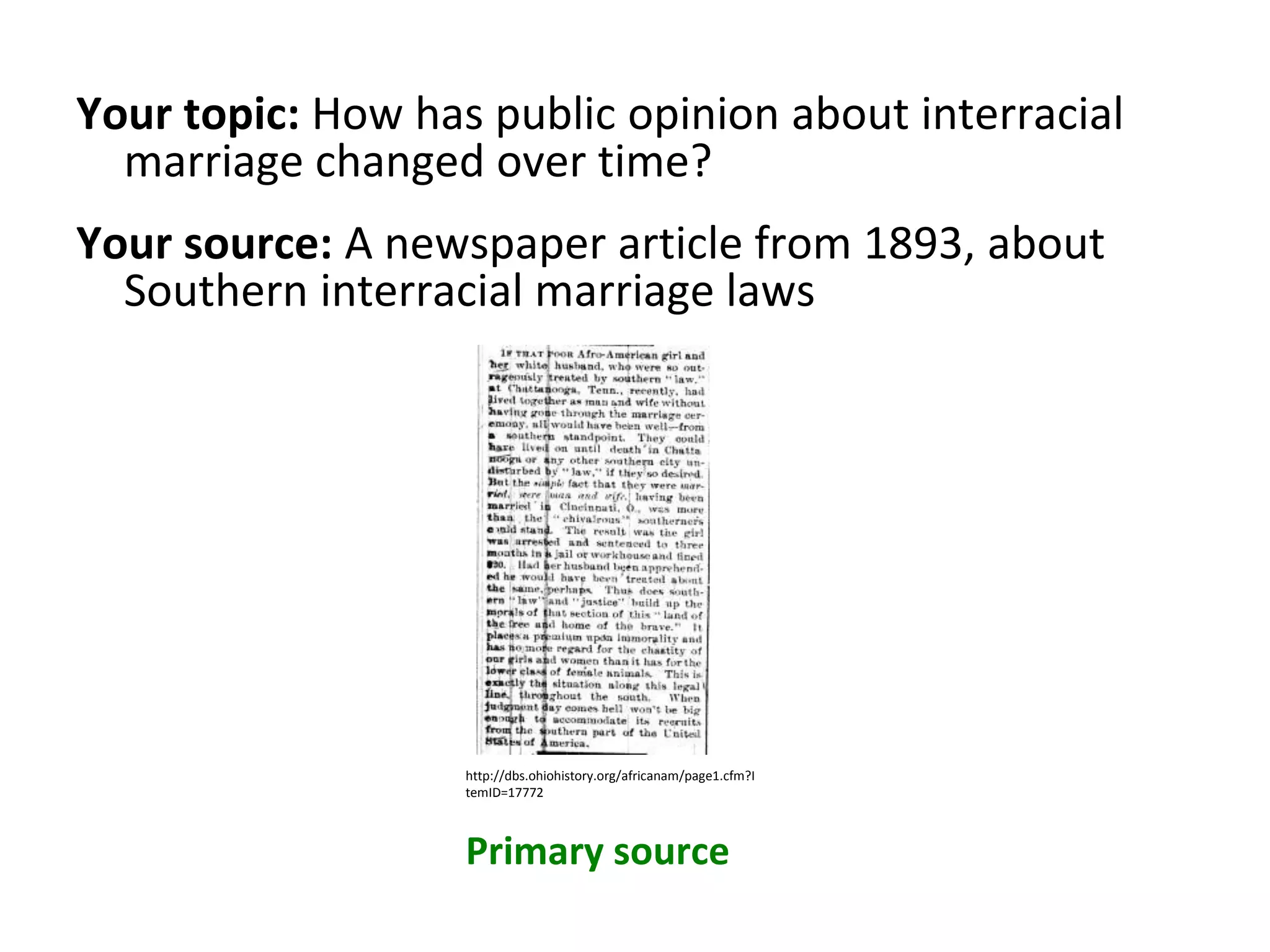 Your topic: How has public opinion about interracial
marriage changed over time?
Your source: A newspaper article from 1893, about
Southern interracial marriage laws
Primary source
http://dbs.ohiohistory.org/africanam/page1.cfm?I
temID=17772
 