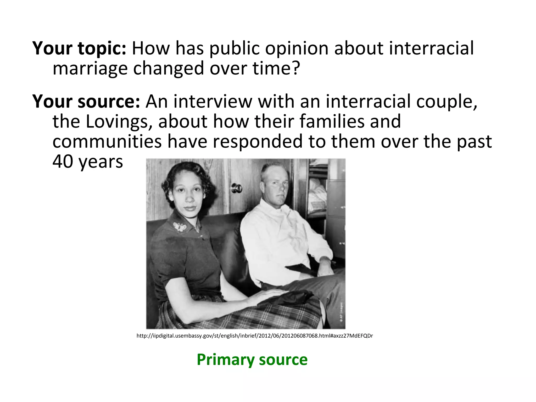 Your topic: How has public opinion about interracial
marriage changed over time?
Your source: An interview with an interracial couple,
the Lovings, about how their families and
communities have responded to them over the past
40 years
Primary source
http://iipdigital.usembassy.gov/st/english/inbrief/2012/06/201206087068.html#axzz27MdEFQDr
 