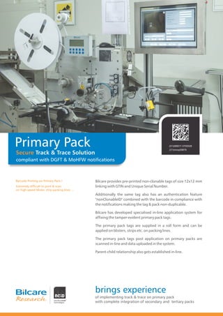Barcode Printing on Primary Pack !
Extremely difficult to print & scan
on high-speed blister, strip packing lines ....
Primary Pack
Secure Track & Trace Solution
compliant with DGFT & MoHFW notifications
(01)089011 0700028
(21)mnop09876
Bilcare provides pre-printed non-clonable tags of size 12x12 mm
linking with GTIN and Unique Serial Number.
Additionally the same tag also has an authentication feature
"nonClonableID" combined with the barcode in compliance with
the notifications making the tag & pack non-duplicable.
Bilcare has developed specialised in-line application system for
affixing the tamper-evident primary pack tags.
The primary pack tags are supplied in a roll form and can be
applied on blisters, strips etc. on packing lines.
The primary pack tags post application on primary packs are
scanned in-line and data uploaded in the system.
Parent-child relationship also gets established in-line.
brings experience
of implementing track & trace on primary pack
with complete integration of secondary and tertiary packs
 