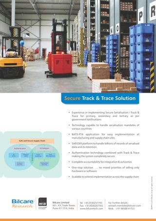 Track & Trace SolutionSecure
Safe and Secure Supply Chain
Product
Security
Transaction
Security
Authentication (e) Pedigree
ID
verify
Physical
verify
Track
ProActive
Trace
Retrospective
Serialization
• Experience in implementing Secure Serialisation / Track &
Trace for primary, secondary and tertiary as per
government notifications
• Technology capable to handle serialisation mandates of
various countries
• BATS-PTA application for easy implementation at
manufacturing and supply chain sites
• SAP/OER platform to handle billions of records of serialised
data and its retention
• Authentication technology combined with Track & Trace
making the system completely secure.
• Complete accountability for integration & outcomes
• One-stop solution … no mixed priorities of selling only
hardware or software
• Scalable to extend implementation across the supply chain
Bilcare Limited
601, ICC Trade Tower,
Pune 411 016, India
Tel: +912030257793
Fax: +912030257703
www.bilcaretech.com Mob.: +91 98500 41721
For Further details :
avinash.mandale@bilcare.com
BR/PP/V.1/3/14BilcareLtd.@allrightsreserved
 