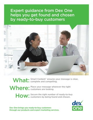 Expert guidance from Dex One
 helps you get found and chosen
 by ready-to-buy customers




 What:               Smart Content™ ensures your message is clear,
                     complete and compelling.


Where:               Place your message wherever the right
                     customers are looking.


 How:                Secure the right number of ready-to-buy
                     customers by being found and chosen.




Dex One brings you ready-to-buy customers
through our products and expert marketing services.
 