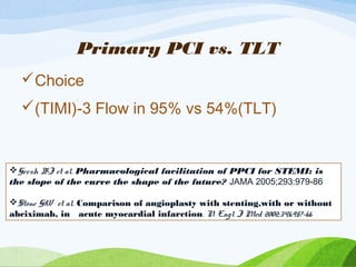 Primary PCI vs. TLT
Choice
(TIMI)-3 Flow in 95% vs 54%(TLT)
Gersh BJ et al. Pharmacological facilitation of PPCI for STEMI: is
the slope of the curve the shape of the future? JAMA 2005;293:979-86
Stone GW et al. Comparison of angioplasty with stenting,with or without
abciximab, in acute myocardial infarction. N Engl J Med 2002;346:957-66
 