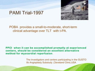 PAMI Trial-1997
POBA provides a small-to-moderate, short-term
clinical advantage over TLT with t-PA.
PPCI when it can be accomplished promptly at experienced
centers, should be considered an excellent alternative
method for myocardial reperfusion.
The investigators and centers participating in the GUSTO
IIb Angioplasty Substudy ,Cleveland Clinic,USA
 