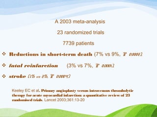 A 2003 meta-analysis
23 randomized trials
7739 patients
 Reductions in short-term death (7% vs 9%, P 0.0002),
 fatal reinfarction (3% vs 7%, P 0.0001),
 stroke (1% vs 2%, P 0.0004)
Keeley EC et al. Primary angioplasty versus intravenous thrombolytic
therapy foracute myocardial infarction: a quantitative review of 23
randomised trials. Lancet 2003;361:13-20
 