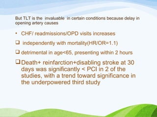 But TLT is the invaluable in certain conditions because delay in
opening artery causes
• CHF/ readmissions/OPD visits increases
 independently with mortality(HR/OR=1.1)
 detrimental in age<65, presenting within 2 hours
Death+ reinfarction+disabling stroke at 30
days was significantly < PCI in 2 of the
studies, with a trend toward significance in
the underpowered third study
 