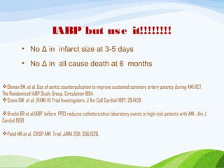 IABP but use it!!!!!!!!
• No Δ in infarct size at 3-5 days
• No Δ in all cause death at 6 months
Ohman EM, et al. Use of aortic counterpulsation to improve sustained coronary artery patency during AMI.RCT.
The Randomized IABP Study Group. Circulation 1994.
Stone GW et al, (PAMI-II) Trial Investigators. J Am Coll Cardiol 1997; 29:1459.
Brodie BR et al,IABP, before PPCI reduces catheterization laboratory events in high-risk patients with AMI . Am J
Cardiol 1999
Patel MR,et al. CRISP AMI Trial. JAMA 2011; 306:1329.
 