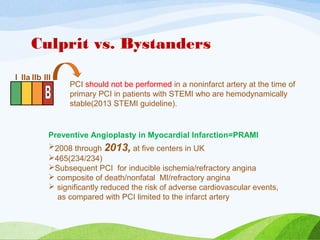 Culprit vs. Bystanders
PCI should not be performed in a noninfarct artery at the time of
primary PCI in patients with STEMI who are hemodynamically
stable(2013 STEMI guideline).
I IIa IIb III
Preventive Angioplasty in Myocardial Infarction=PRAMI
2008 through 2013, at five centers in UK
465(234/234)
Subsequent PCI for inducible ischemia/refractory angina
 composite of death/nonfatal MI/refractory angina
 significantly reduced the risk of adverse cardiovascular events,
as compared with PCI limited to the infarct artery
 