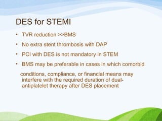 DES for STEMI
• TVR reduction >>BMS
• No extra stent thrombosis with DAP
• PCI with DES is not mandatory in STEM
• BMS may be preferable in cases in which comorbid
conditions, compliance, or financial means may
interfere with the required duration of dual-
antiplatelet therapy after DES placement
 