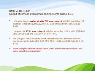 BMS vs DES -G2
Cobalt-chromium everolimus-eluting stents (CoCr-EES)
• one-year risk of cardiac death/ MI was reduced with the former but not
the latter (odds ratio [OR] 0.63, 95% CI 0.42-0.92 and 0.86, 95% CI 0.50-
1.49).
• one-year risk TVR was reduced with the former but not the latter (OR 0.45,
95% CI 0.29-0.66 and 0.60, 95% CI 0.34-1.05).
• the one-year risk of definite stent thrombosis was reduced with the
former but not the latter (OR 0.32, 95% CI 0.11-0.78 and 0.44, 95% CI 0.12-
1.79).
• lower one-year rates of cardiac death or MI, definite stent thrombosis, and
target vessel revascularization
 