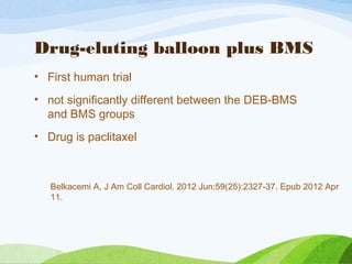 Drug-eluting balloon plus BMS
• First human trial
• not significantly different between the DEB-BMS
and BMS groups
• Drug is paclitaxel
Belkacemi A, J Am Coll Cardiol. 2012 Jun;59(25):2327-37. Epub 2012 Apr
11.
 