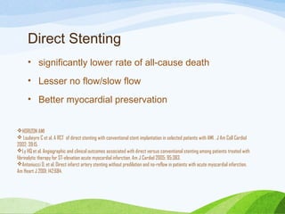 Direct Stenting
• significantly lower rate of all-cause death
• Lesser no flow/slow flow
• Better myocardial preservation
HORIZON AMI
 Loubeyre C et al. A RCT of direct stenting with conventional stent implantation in selected patients with AMI . J Am Coll Cardiol
2002; 39:15.
Ly HQ et al. Angiographic and clinical outcomes associated with direct versus conventional stenting among patients treated with
fibrinolytic therapy for ST-elevation acute myocardial infarction. Am J Cardiol 2005; 95:383.
Antoniucci D, et al. Direct infarct artery stenting without predilation and no-reflow in patients with acute myocardial infarction.
Am Heart J 2001; 142:684.
 