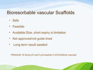  Bioresorbable vascular Scaffolds
• Safe
• Feasible
• Available Size, short expiry is limitation
• Not approved/not guide lined
• Long term result awaited
PRAGUE-19 Study,87 pts/3 yrs//started in 2012/Abbott vascular
 