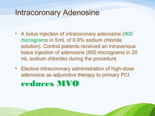 Intracoronary Adenosine
• A bolus injection of intracoronary adenosine (900
micrograms in 5 mL of 0.9% sodium chloride
solution). Control patients received an intravenous
bolus injection of adenosine (900 micrograms in 20 
mL sodium chloride) during the procedure
• Elective intracoronary administration of high-dose
adenosine as adjunctive therapy to primary PCI
reduces MVO
 