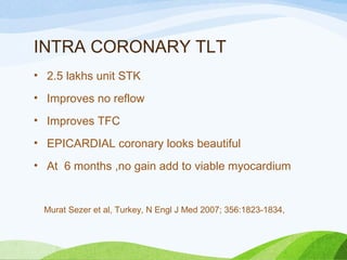 INTRA CORONARY TLT
• 2.5 lakhs unit STK
• Improves no reflow
• Improves TFC
• EPICARDIAL coronary looks beautiful
• At 6 months ,no gain add to viable myocardium
Murat Sezer et al, Turkey, N Engl J Med 2007; 356:1823-1834,
 