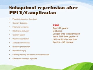Suboptimal reperfusion after
PPCI/Complication
 Persistent stenosis or thrombosis
 Coronary dissection
 Intramural hematoma
 Side branch occlusion
 Coronary spasm
 Distal macroembolism
 Acute stent thrombosis
 No-reflow phenomenon
 Reperfusion injury
 Capillary blistering and edema of endothelial cells
 Edema and swelling of myocytes
PAMI:
Age ≥70 years
Diabetes
Longer time to reperfusion
Initial TIMI flow grade ≤1
Left ventricular ejection
fraction <50 percent
 