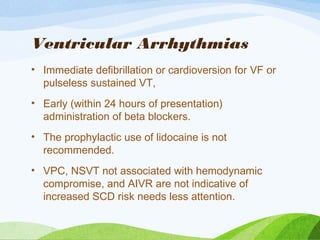 Ventricular Arrhythmias
• Immediate defibrillation or cardioversion for VF or
pulseless sustained VT,
• Early (within 24 hours of presentation)
administration of beta blockers.
• The prophylactic use of lidocaine is not
recommended.
• VPC, NSVT not associated with hemodynamic
compromise, and AIVR are not indicative of
increased SCD risk needs less attention.
 
