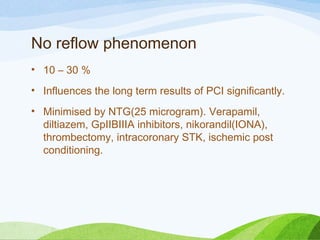 No reflow phenomenon
• 10 – 30 %
• Influences the long term results of PCI significantly.
• Minimised by NTG(25 microgram). Verapamil,
diltiazem, GpIIBIIIA inhibitors, nikorandil(IONA),
thrombectomy, intracoronary STK, ischemic post
conditioning.
 