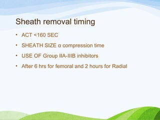 Sheath removal timing
• ACT <160 SEC
• SHEATH SIZE α compression time
• USE OF Group IIA-IIIB inhibitors
• After 6 hrs for femoral and 2 hours for Radial
 