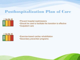 Posthospitalization Plan of Care
•Prevent hospital readmissions
•Should be used to facilitate the transition to effective
•Outpatient care
I IIa IIb III
•Exercise-based cardiac rehabilitation
•Secondary prevention programs
I IIa IIb III
 