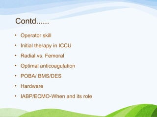 Contd......
• Operator skill
• Initial therapy in ICCU
• Radial vs. Femoral
• Optimal anticoagulation
• POBA/ BMS/DES
• Hardware
• IABP/ECMO-When and its role
 