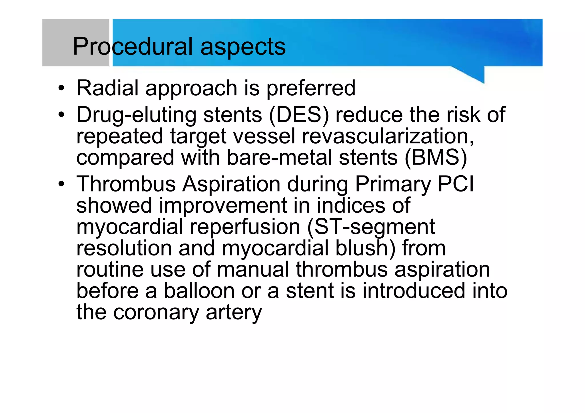 Procedural aspects
• Radial approach is preferred
• Drug-eluting stents (DES) reduce the risk of
repeated target vessel revascularization,
compared with bare-metal stents (BMS)
• Thrombus Aspiration during Primary PCI
showed improvement in indices of
myocardial reperfusion (ST-segment
resolution and myocardial blush) from
routine use of manual thrombus aspiration
before a balloon or a stent is introduced into
the coronary artery
 
