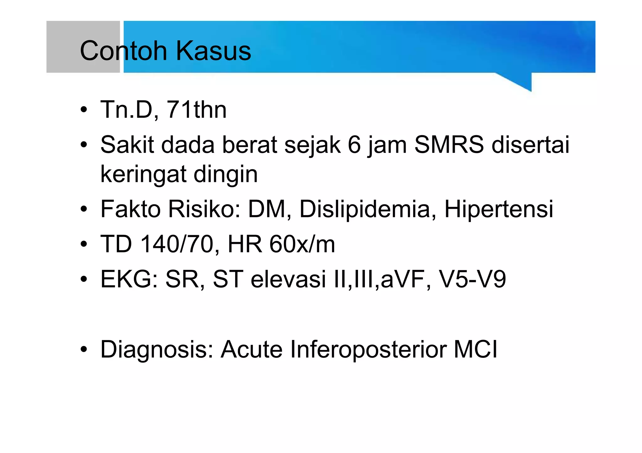 Contoh Kasus
• Tn.D, 71thn
• Sakit dada berat sejak 6 jam SMRS disertai
keringat dingin
• Fakto Risiko: DM, Dislipidemia, Hipertensi
• TD 140/70, HR 60x/m
• EKG: SR, ST elevasi II,III,aVF, V5-V9
• Diagnosis: Acute Inferoposterior MCI
 