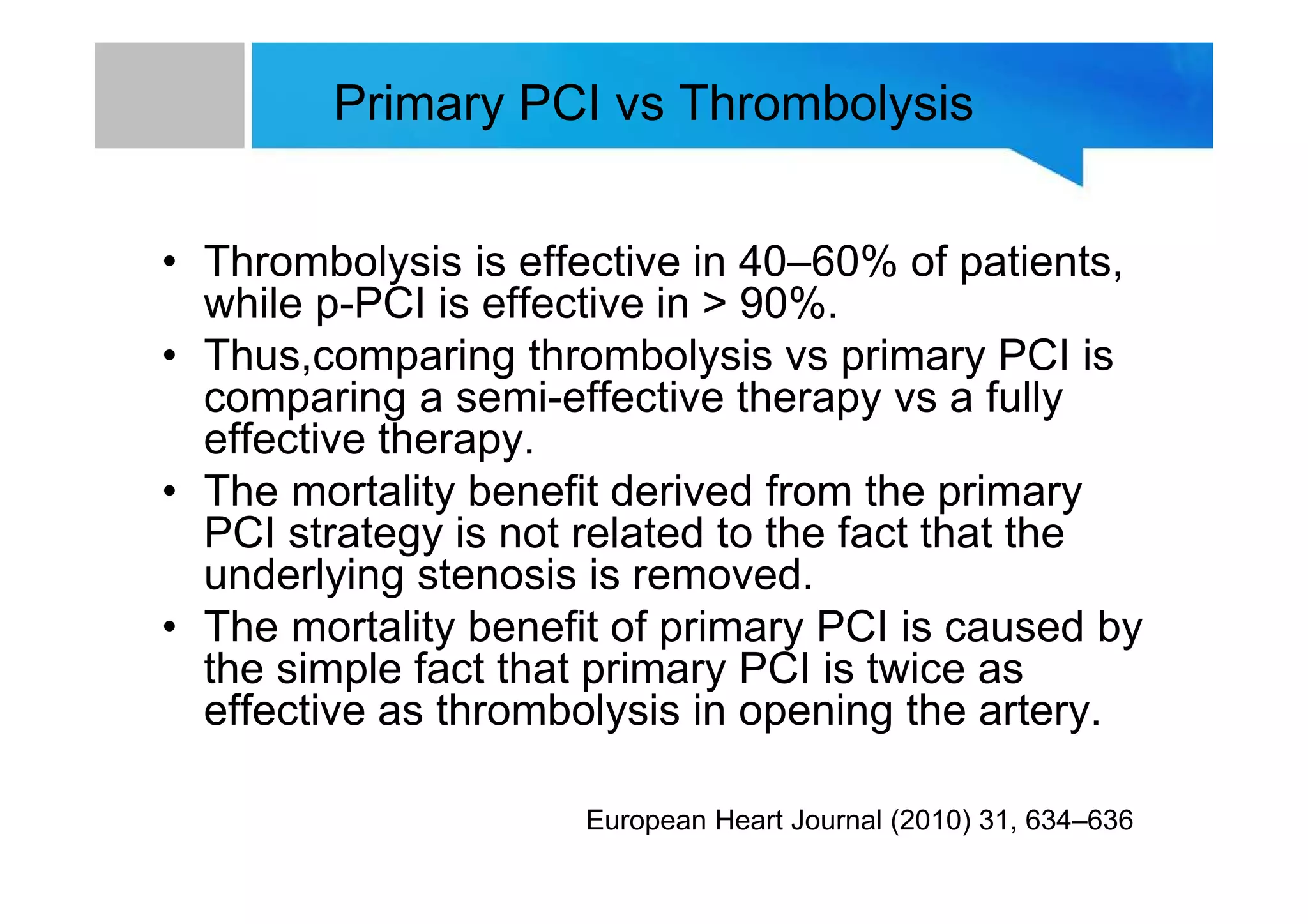 Primary PCI vs Thrombolysis
• Thrombolysis is effective in 40–60% of patients,
while p-PCI is effective in > 90%.
• Thus,comparing thrombolysis vs primary PCI is
comparing a semi-effective therapy vs a fully
effective therapy.
• The mortality benefit derived from the primary
PCI strategy is not related to the fact that the
underlying stenosis is removed.
• The mortality benefit of primary PCI is caused by
the simple fact that primary PCI is twice as
effective as thrombolysis in opening the artery.
European Heart Journal (2010) 31, 634–636
 