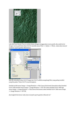 Lalu klik Paint Bucket Tool, isi seleksi diatas dengan menggunakan warna putih, jika sudah terisi dengan warna putih lalu tekan Ctrl+D. Lalu klik menu Filter >> Stylize >> Wind... maka akan muncul windows seperti gambar dibawah ini. Klik OK, kemudian tekan Ctrl+F fungsi dari Ctrl+F adalah mengulangi filter yang paling terakhir yang kita pakai. Tekan Ctrl+F sesuai keinginan. Setelah itu klik menu Image >> Image Rotation >> Flip Canvas Horizontal, kemudian tekan kembali Ctrl+F. Klik kembali menu Image >> Image Rotation >> 90* CW, tekan kembali Ctrl+F. Klik lagi menu Image >> Image Rotation >> Flip Canvas Horizontal, tekan kembali Ctrl+F. Klik menu Image >> Image Rotation >> 90*CW, jika langkah kita benar maka akan menjadi seperti gambar dibawah ini."  