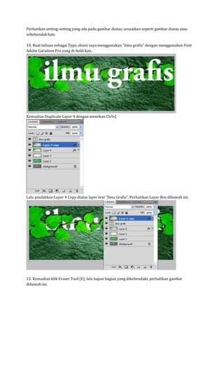 Perhatikan setting-setting yang ada pada gambar diatas, sesuaikan seperti gambar diatas atau sekehendak hati. 10. Buat tulisan sebagai Typo, disini saya menggunakan "ilmu grafis" dengan menggunakan Font Adobe Garamon Pro yang di-bold-kan. Kemudian Duplicate Layer 4 dengan menekan Ctrl+J. Lalu pindahkan Layer 4 Copy diatas layer text "Ilmu Grafis". Perhatikan Layer Box dibawah ini. 12. Kemudian klik Eraser Tool (E), lalu hapus bagian yang dikehendaki, perhatikan gambar dibawah ini.  