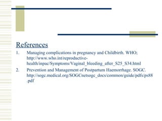 References
1.   Managing complications in pregnancy and Childbirth. WHO;
     http://www.who.int/reproductive-
     health/inpac/Symptoms/Vaginal_bleeding_after_S25_S34.html
2.   Prevention and Management of Postpartum Haemorrhage. SOGC.
     http://sogc.medical.org/SOGCnetsogc_docs/common/guide/pdfs/ps88
     .pdf
 