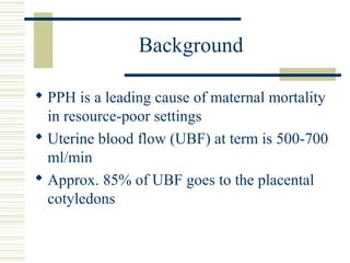 Background

 PPH is a leading cause of maternal mortality
  in resource-poor settings
 Uterine blood flow (UBF) at term is 500-700
  ml/min
 Approx. 85% of UBF goes to the placental
  cotyledons
 