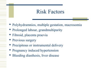 Risk Factors

   Polyhydramnios, multiple gestation, macrosomia
   Prolonged labour, grandmultiparity
   Fibroid, placenta praevia
   Previous surgery
   Precipitous or instrumental delivery
   Pregnancy induced hypertension
   Bleeding diasthesis, liver disease
 